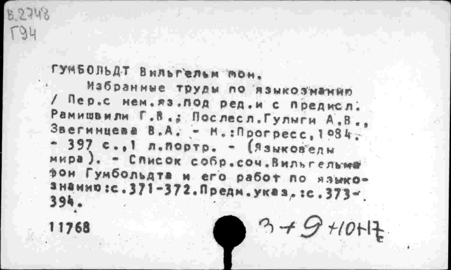 ﻿
га
ГУМБОЛЬДТ Вильгельм тон.
Избранные труды ло языкозмжил / Пер.с нем.яз.под ред.и с предисл. Рамишвмли Г.В.; Пос лес л .Гулыги А.В., Звегинцева В.А. - М . ;П регресс , 1 °31« .-• 397 с.,1 л.портр. - (Языковеды мира). - Список собр . соч .Виль г ель-ма*
>ои Гумбольдта м его работ ло я.зьгко-знаиио :с.371'371«ПРеАи«У**ал:е,373*. 39*.
11768
